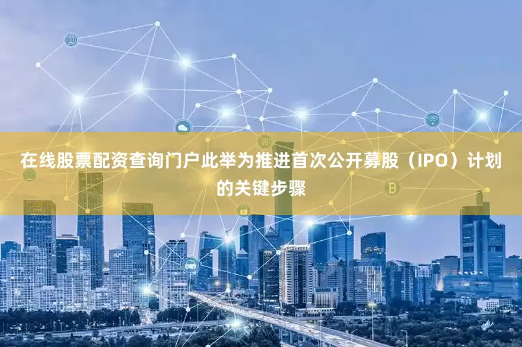 在线股票配资查询门户此举为推进首次公开募股（IPO）计划的关键步骤