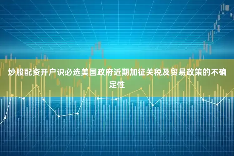 炒股配资开户识必选美国政府近期加征关税及贸易政策的不确定性