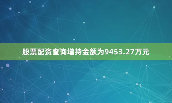股票配资查询增持金额为9453.27万元