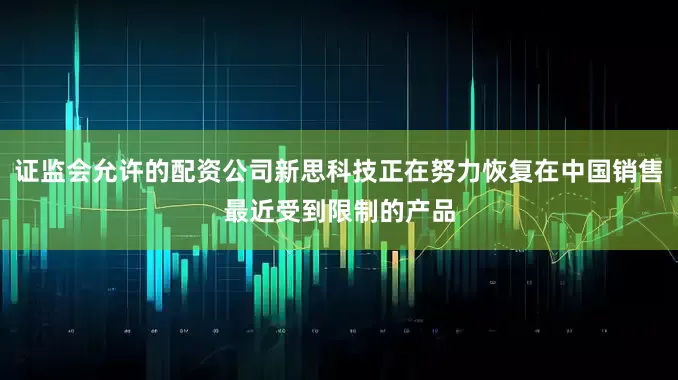 证监会允许的配资公司新思科技正在努力恢复在中国销售最近受到限制的产品