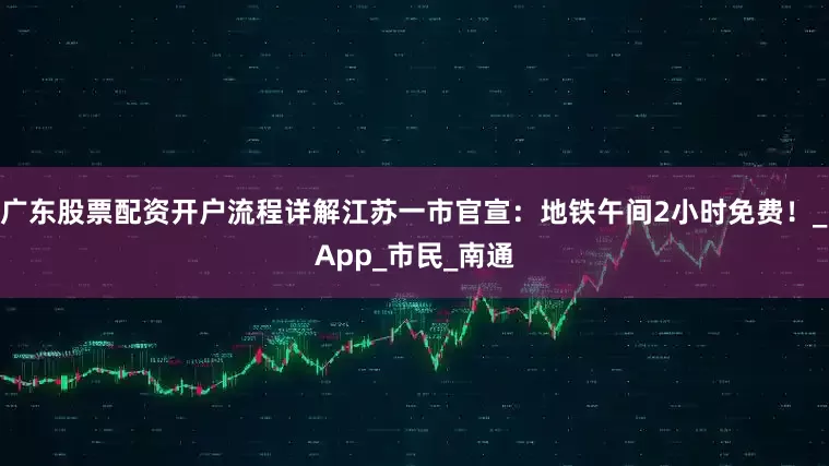广东股票配资开户流程详解江苏一市官宣：地铁午间2小时免费！_App_市民_南通