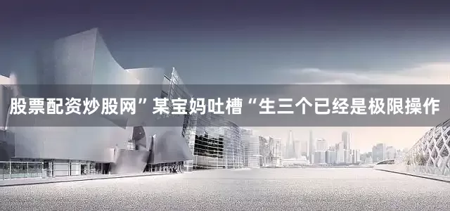 股票配资炒股网”某宝妈吐槽“生三个已经是极限操作