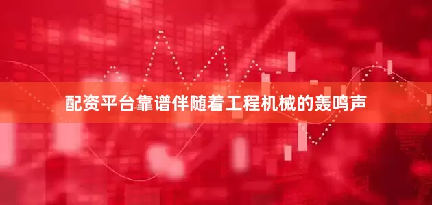 配资平台靠谱伴随着工程机械的轰鸣声