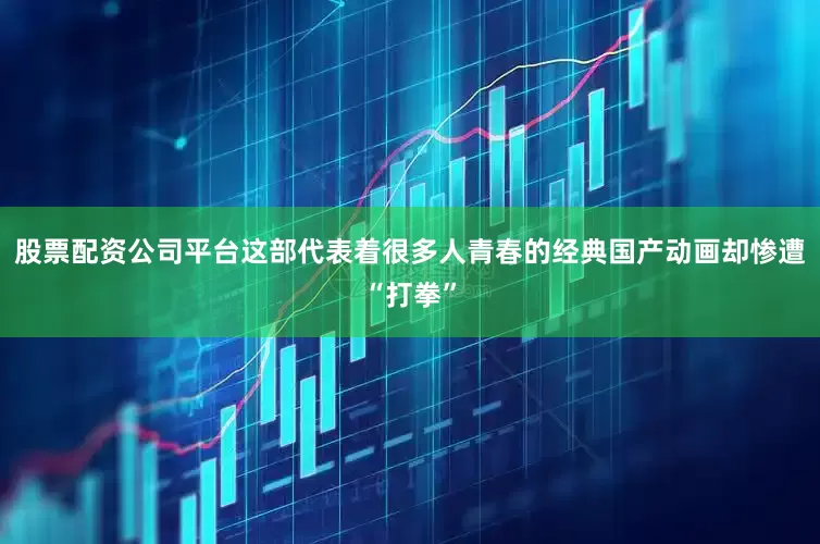 股票配资公司平台这部代表着很多人青春的经典国产动画却惨遭“打拳”