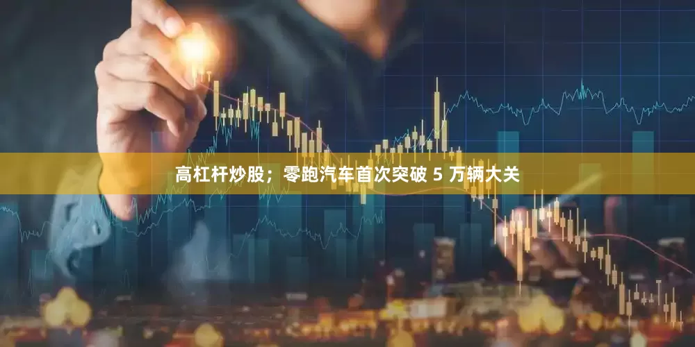 高杠杆炒股；零跑汽车首次突破 5 万辆大关