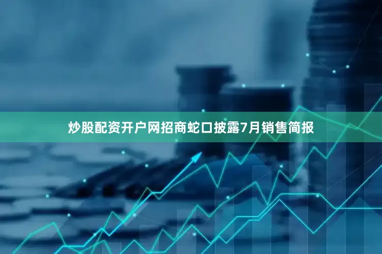 炒股配资开户网招商蛇口披露7月销售简报