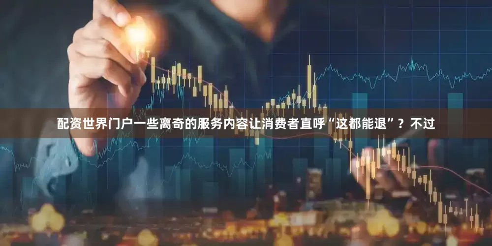 配资世界门户一些离奇的服务内容让消费者直呼“这都能退”？不过