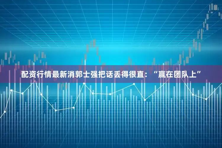 配资行情最新消郭士强把话丢得很直：“赢在团队上”